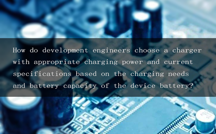 How do development engineers choose a charger with appropriate charging power and current specifications based on the charging needs and battery capacity of the device battery?