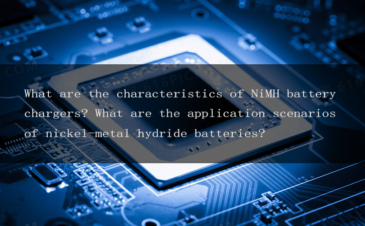 What are the characteristics of NiMH battery chargers? What are the application scenarios of nickel-metal hydride batteries?