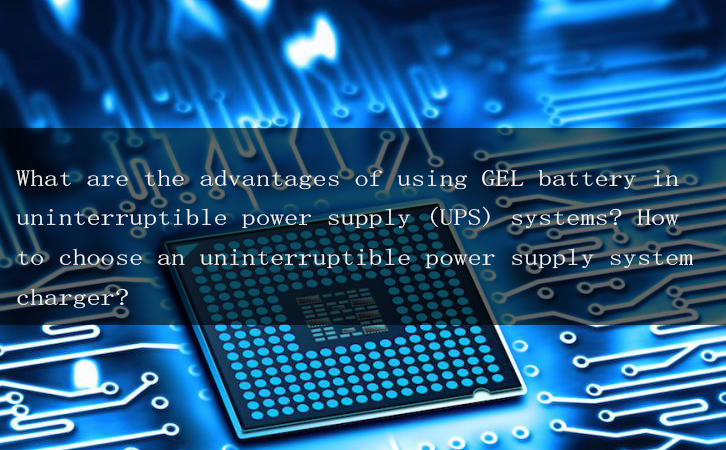 What are the advantages of using GEL battery in uninterruptible power supply (UPS) systems? How to choose an uninterruptible power supply system charger?