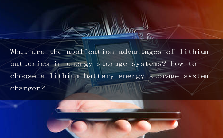 What are the application advantages of lithium batteries in energy storage systems? How to choose a lithium battery energy storage system charger?