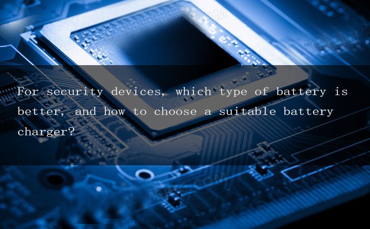 For security devices, which type of battery is better, and how to choose a suitable battery charger?