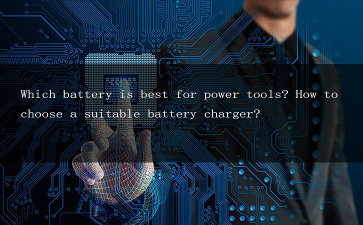 Which battery is best for power tools? How to choose a suitable battery charger?