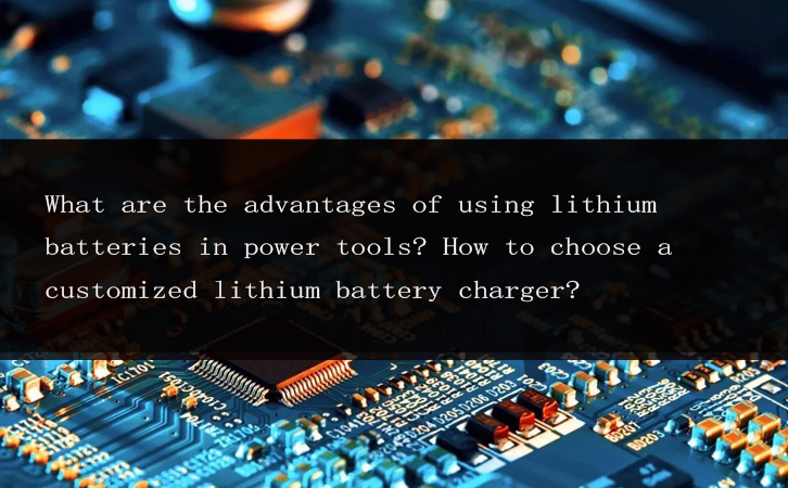 What are the advantages of using lithium batteries in power tools? How to choose a customized lithium battery charger?