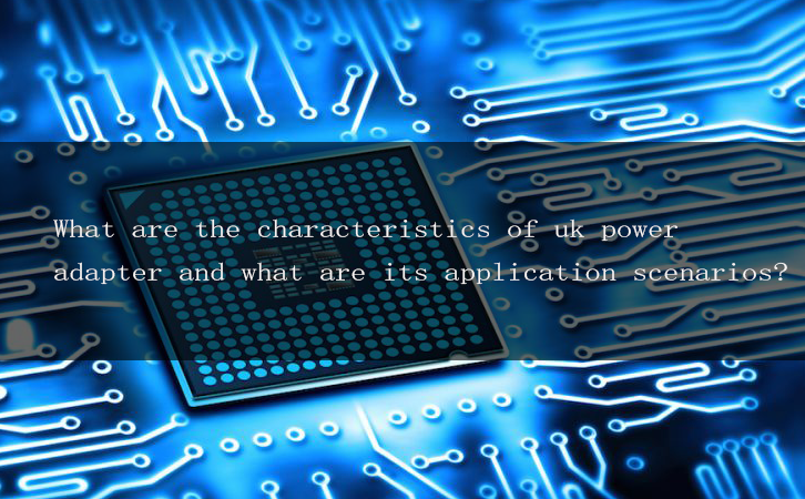 What are the characteristics of uk power adapter and what are its application scenarios?